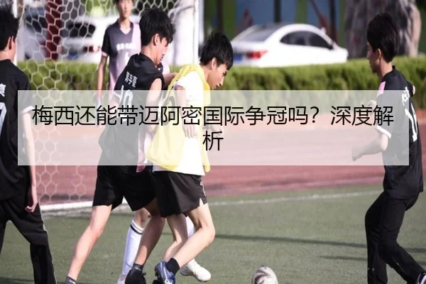 梅西还能带迈阿密国际争冠吗？深度解析